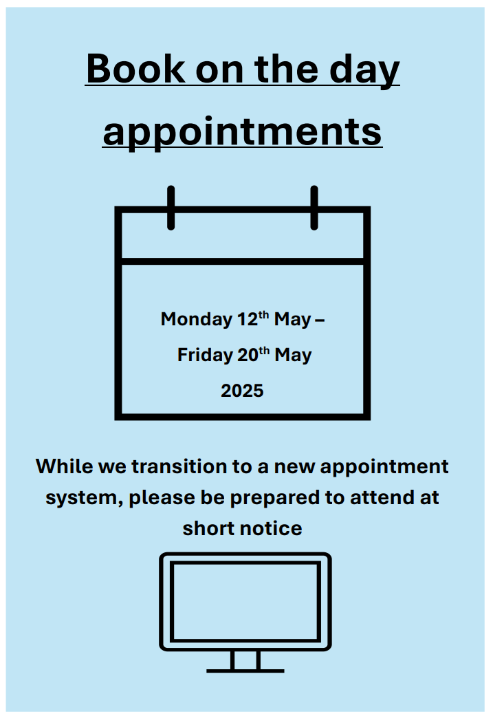 Book on the day appointments. Monday 12th May – Friday 20th May 2025. While we transition to a new appointment system, please be prepared to attend at short notice. 