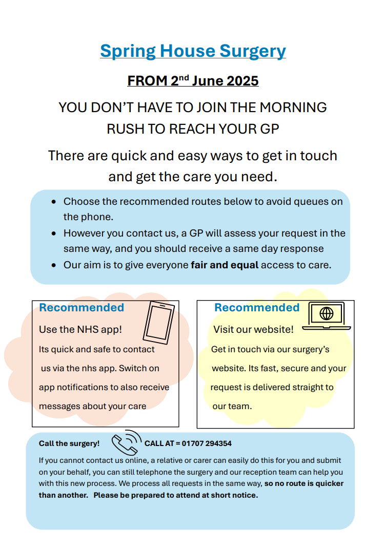 Spring House Surgery FROM 2 nd June 2025 YOU DON’T HAVE TO JOIN THE MORNING RUSH TO REACH YOUR GP There are quick and easy ways to get in touch and get the care you need. Choose the recommended routes below to avoid queues on the phone. • However you contact us, a GP will assess your request in the same way, and you should receive a same day response • Our aim is to give everyone fair and equal access to care. Recommended NHS App, visit the website. call on 01707 294354.